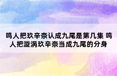 鸣人把玖辛奈认成九尾是第几集 鸣人把漩涡玖辛奈当成九尾的分身